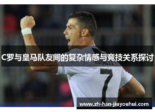 C罗与皇马队友间的复杂情感与竞技关系探讨