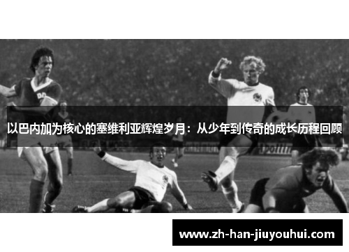 以巴内加为核心的塞维利亚辉煌岁月：从少年到传奇的成长历程回顾