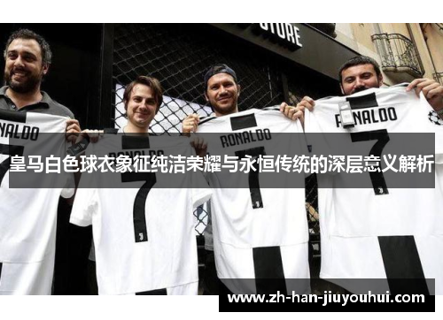 皇马白色球衣象征纯洁荣耀与永恒传统的深层意义解析