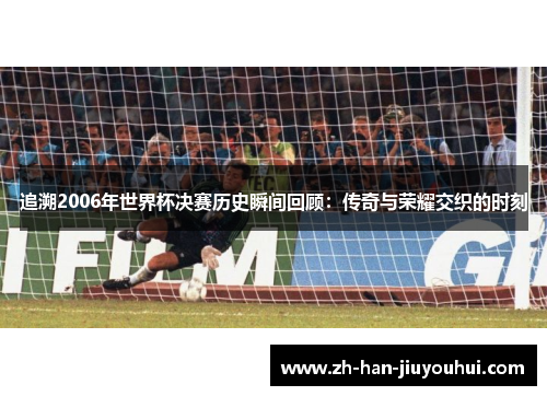 追溯2006年世界杯决赛历史瞬间回顾：传奇与荣耀交织的时刻