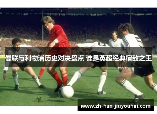 曼联与利物浦历史对决盘点 谁是英超经典宿敌之王