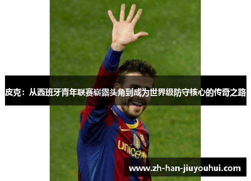 皮克：从西班牙青年联赛崭露头角到成为世界级防守核心的传奇之路