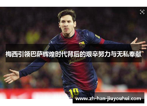 梅西引领巴萨辉煌时代背后的艰辛努力与无私奉献