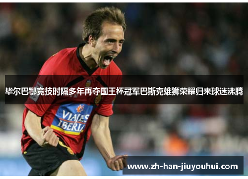 毕尔巴鄂竞技时隔多年再夺国王杯冠军巴斯克雄狮荣耀归来球迷沸腾