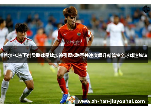 首尔FC签下前曼联球星林加德引爆K联赛关注度飙升新篇章全球球迷热议